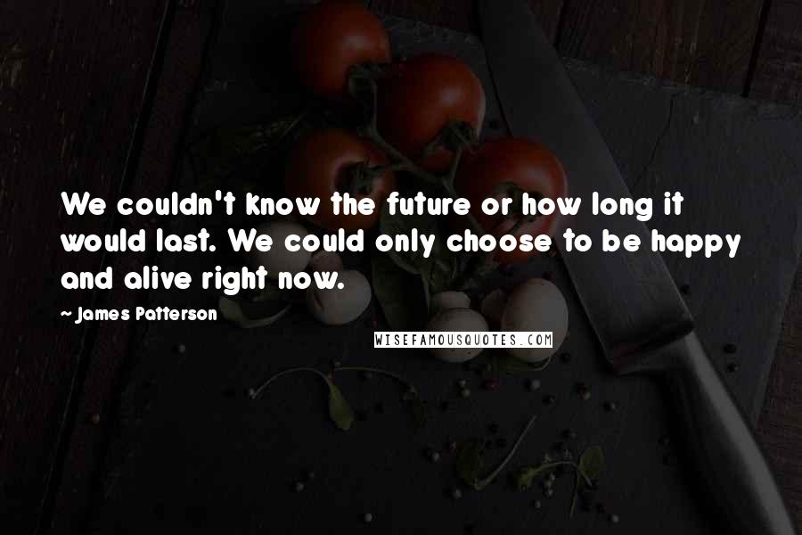 James Patterson Quotes: We couldn't know the future or how long it would last. We could only choose to be happy and alive right now.