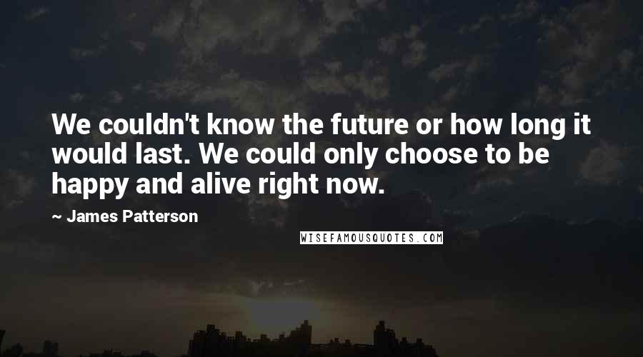 James Patterson Quotes: We couldn't know the future or how long it would last. We could only choose to be happy and alive right now.