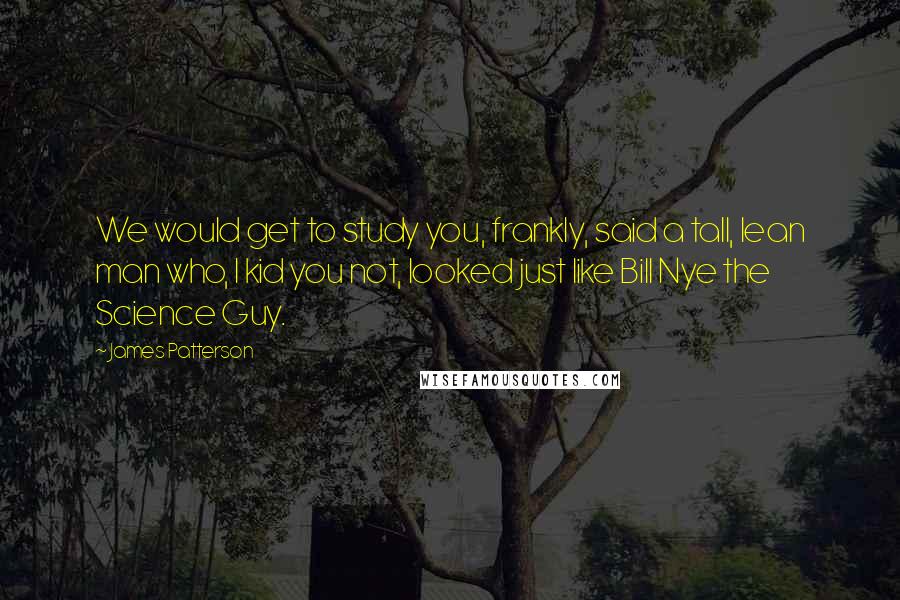 James Patterson Quotes: We would get to study you, frankly, said a tall, lean man who, I kid you not, looked just like Bill Nye the Science Guy.