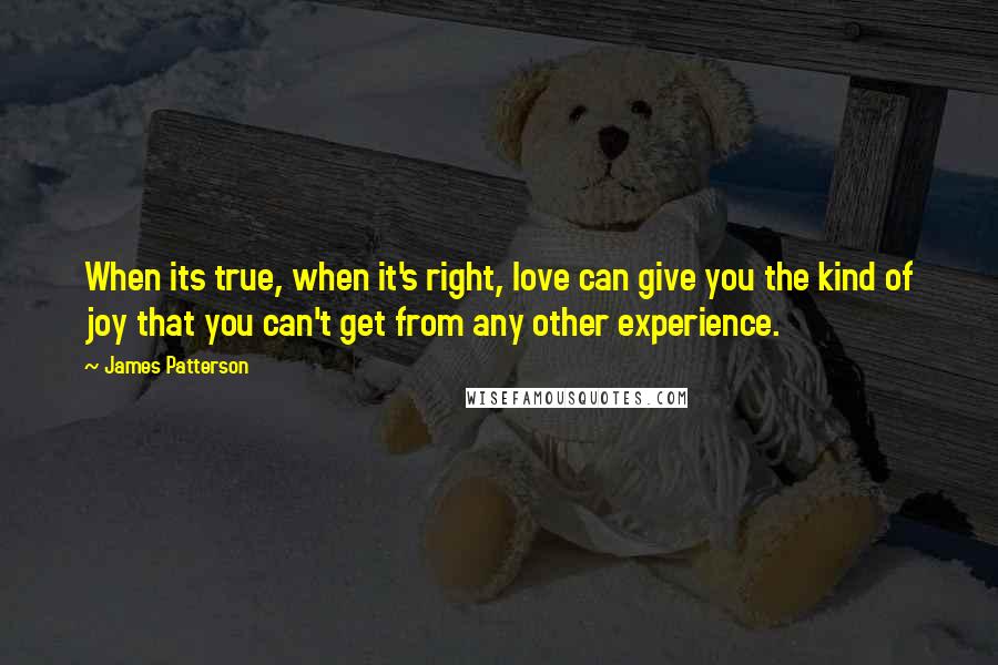 James Patterson Quotes: When its true, when it's right, love can give you the kind of joy that you can't get from any other experience.