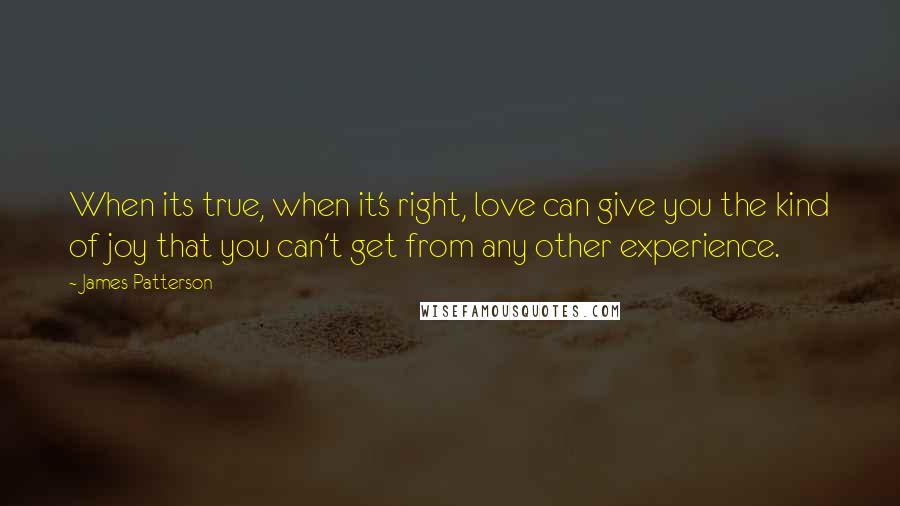 James Patterson Quotes: When its true, when it's right, love can give you the kind of joy that you can't get from any other experience.