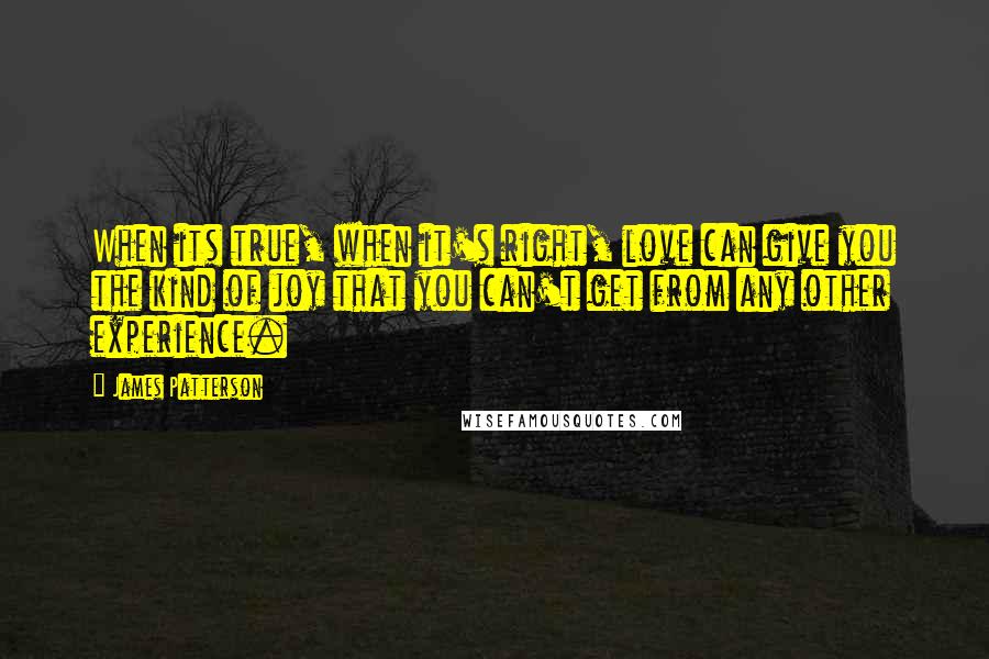 James Patterson Quotes: When its true, when it's right, love can give you the kind of joy that you can't get from any other experience.