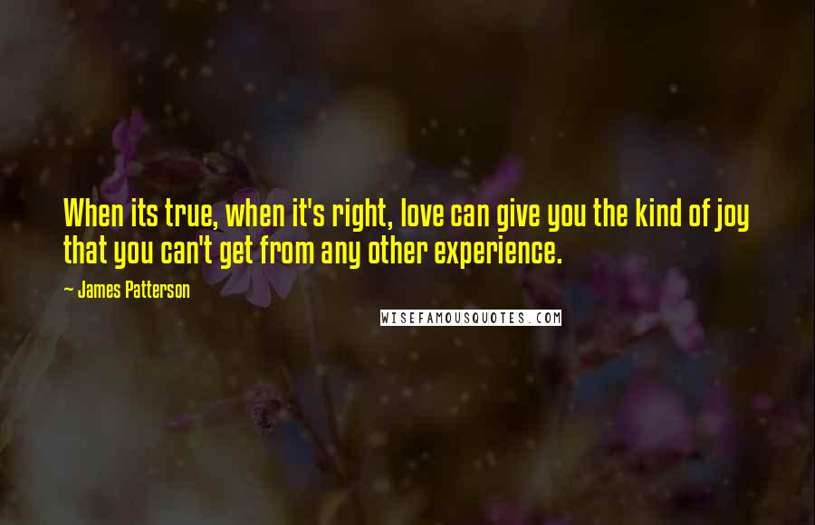 James Patterson Quotes: When its true, when it's right, love can give you the kind of joy that you can't get from any other experience.