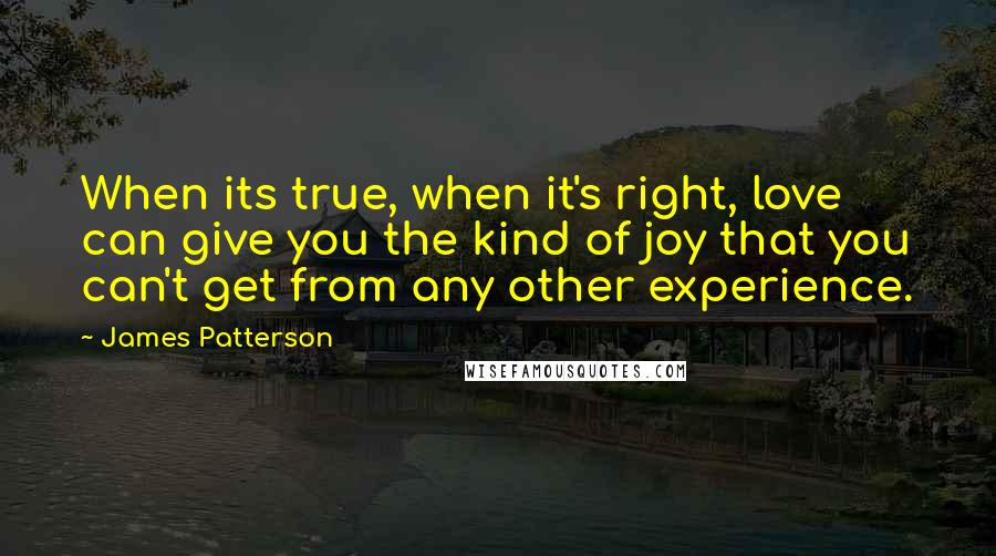 James Patterson Quotes: When its true, when it's right, love can give you the kind of joy that you can't get from any other experience.