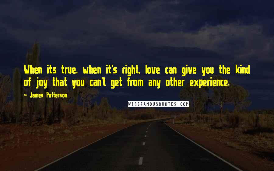 James Patterson Quotes: When its true, when it's right, love can give you the kind of joy that you can't get from any other experience.