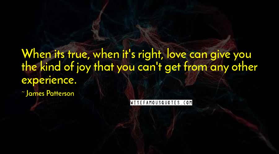 James Patterson Quotes: When its true, when it's right, love can give you the kind of joy that you can't get from any other experience.