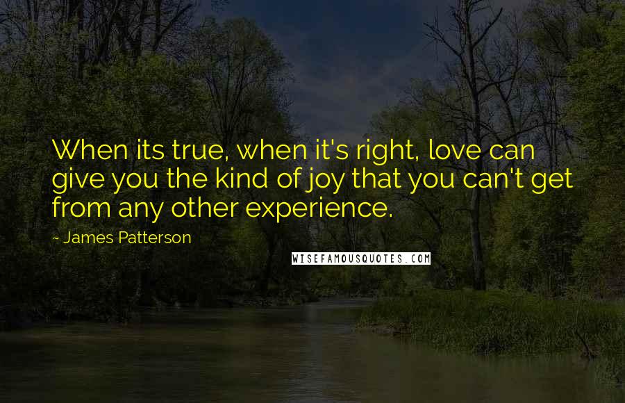 James Patterson Quotes: When its true, when it's right, love can give you the kind of joy that you can't get from any other experience.