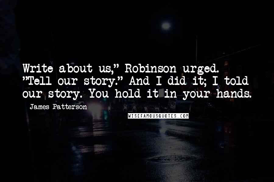 James Patterson Quotes: Write about us," Robinson urged. "Tell our story." And I did it; I told our story. You hold it in your hands.