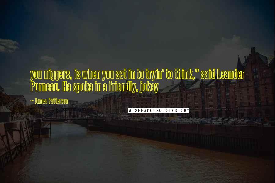 James Patterson Quotes: you niggers, is when you set in to tryin' to think," said Leander Purneau. He spoke in a friendly, jokey