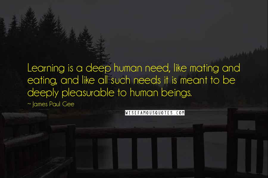 James Paul Gee Quotes: Learning is a deep human need, like mating and eating, and like all such needs it is meant to be deeply pleasurable to human beings.