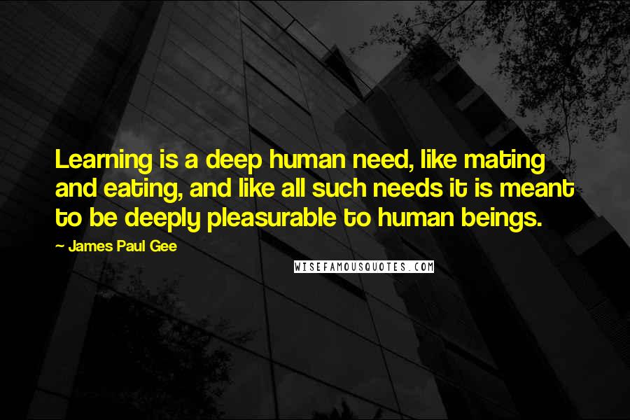 James Paul Gee Quotes: Learning is a deep human need, like mating and eating, and like all such needs it is meant to be deeply pleasurable to human beings.