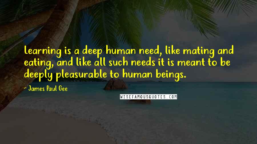 James Paul Gee Quotes: Learning is a deep human need, like mating and eating, and like all such needs it is meant to be deeply pleasurable to human beings.