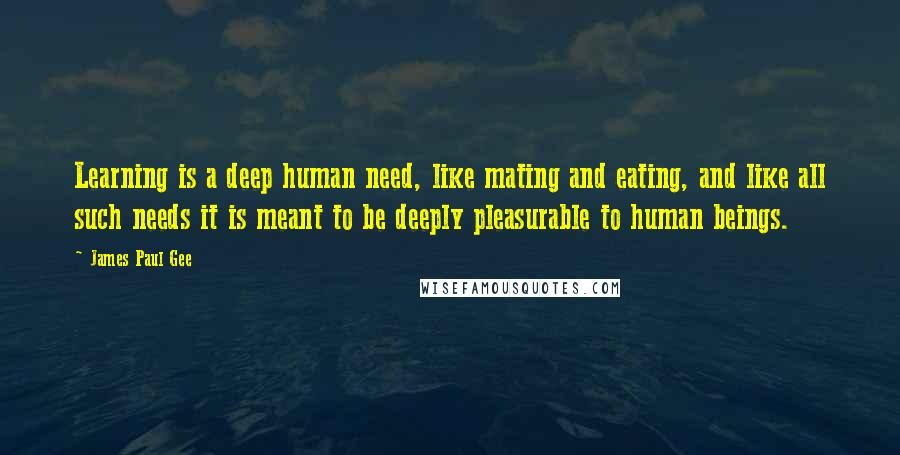 James Paul Gee Quotes: Learning is a deep human need, like mating and eating, and like all such needs it is meant to be deeply pleasurable to human beings.