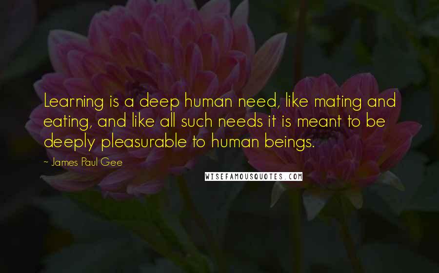 James Paul Gee Quotes: Learning is a deep human need, like mating and eating, and like all such needs it is meant to be deeply pleasurable to human beings.