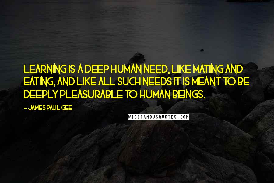 James Paul Gee Quotes: Learning is a deep human need, like mating and eating, and like all such needs it is meant to be deeply pleasurable to human beings.