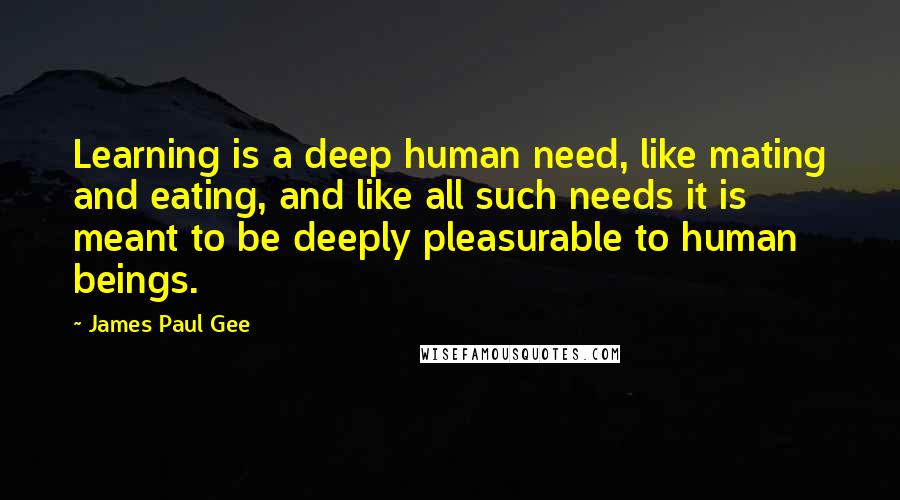 James Paul Gee Quotes: Learning is a deep human need, like mating and eating, and like all such needs it is meant to be deeply pleasurable to human beings.