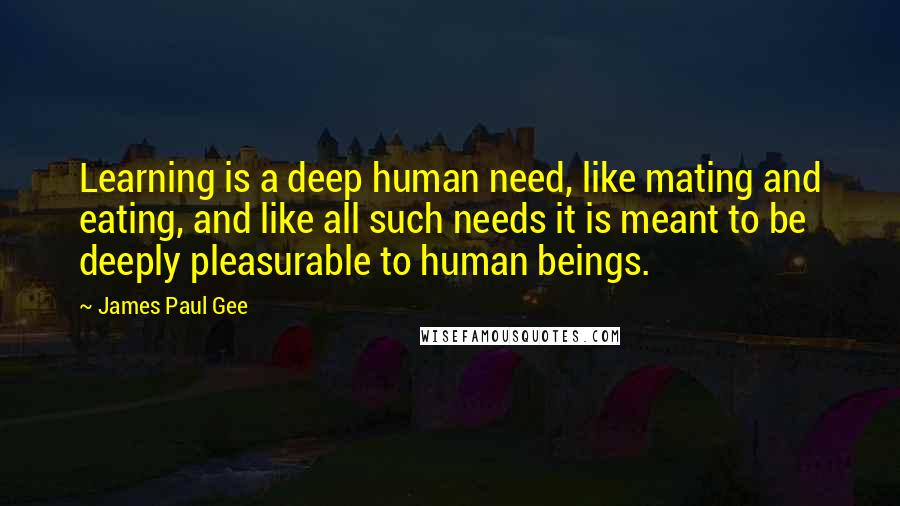 James Paul Gee Quotes: Learning is a deep human need, like mating and eating, and like all such needs it is meant to be deeply pleasurable to human beings.