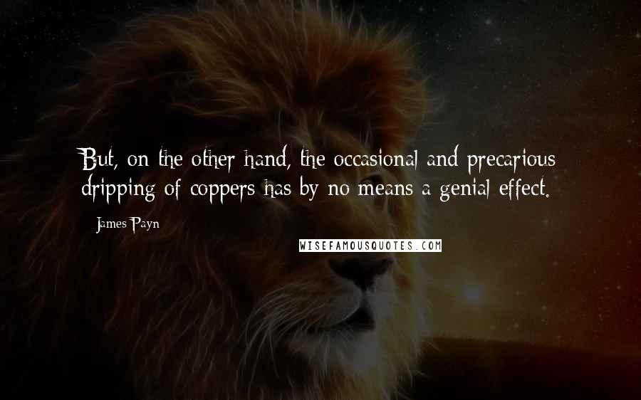 James Payn Quotes: But, on the other hand, the occasional and precarious dripping of coppers has by no means a genial effect.