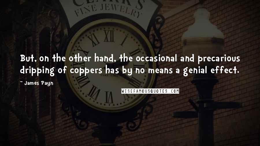 James Payn Quotes: But, on the other hand, the occasional and precarious dripping of coppers has by no means a genial effect.