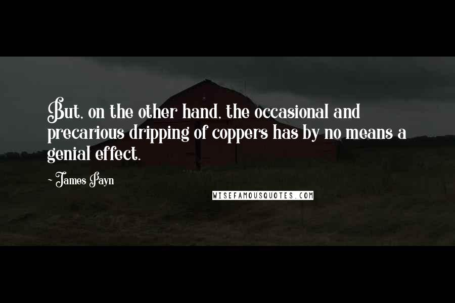 James Payn Quotes: But, on the other hand, the occasional and precarious dripping of coppers has by no means a genial effect.