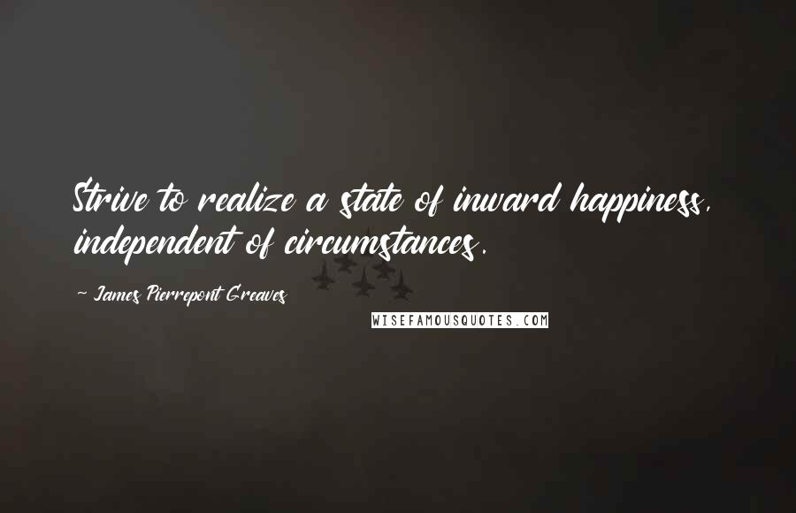 James Pierrepont Greaves Quotes: Strive to realize a state of inward happiness, independent of circumstances.