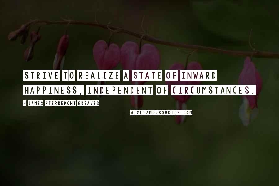 James Pierrepont Greaves Quotes: Strive to realize a state of inward happiness, independent of circumstances.