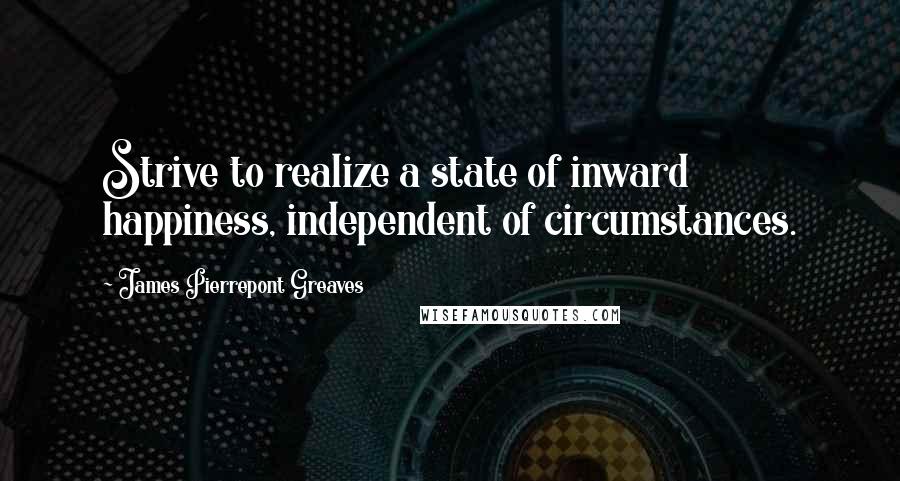 James Pierrepont Greaves Quotes: Strive to realize a state of inward happiness, independent of circumstances.