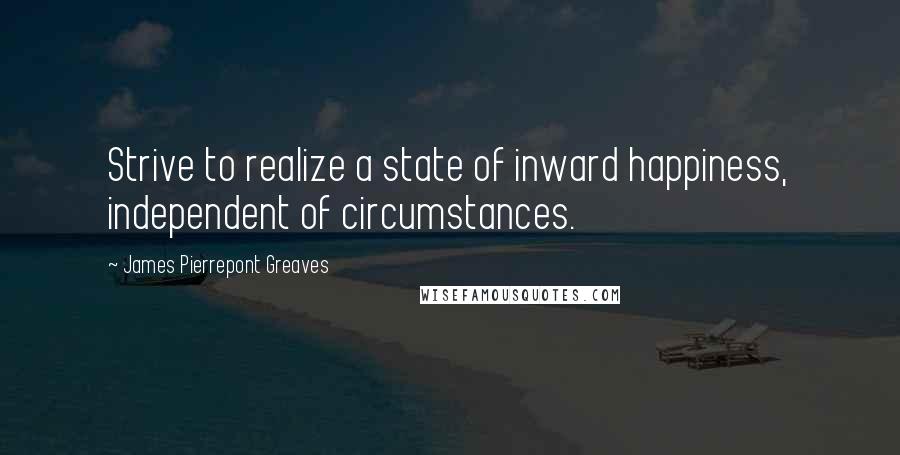 James Pierrepont Greaves Quotes: Strive to realize a state of inward happiness, independent of circumstances.