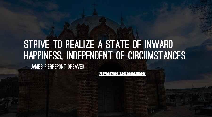 James Pierrepont Greaves Quotes: Strive to realize a state of inward happiness, independent of circumstances.