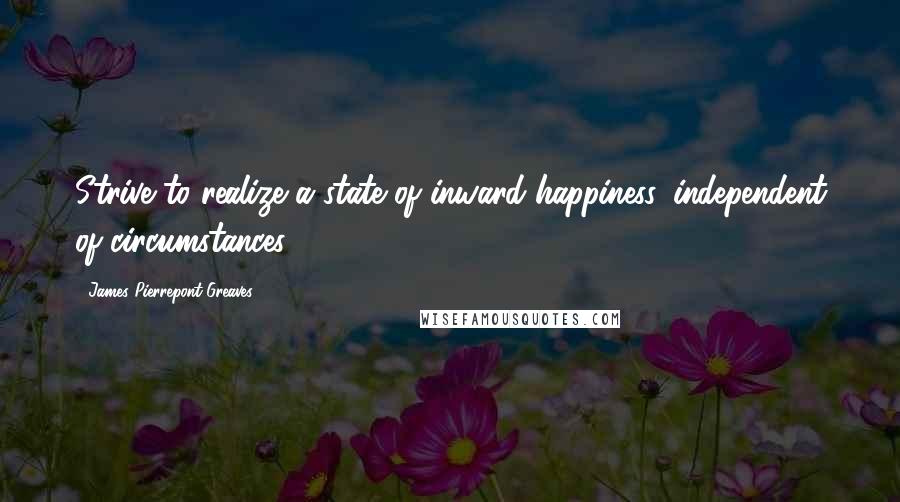 James Pierrepont Greaves Quotes: Strive to realize a state of inward happiness, independent of circumstances.