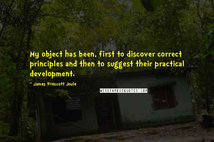 James Prescott Joule Quotes: My object has been, first to discover correct principles and then to suggest their practical development.