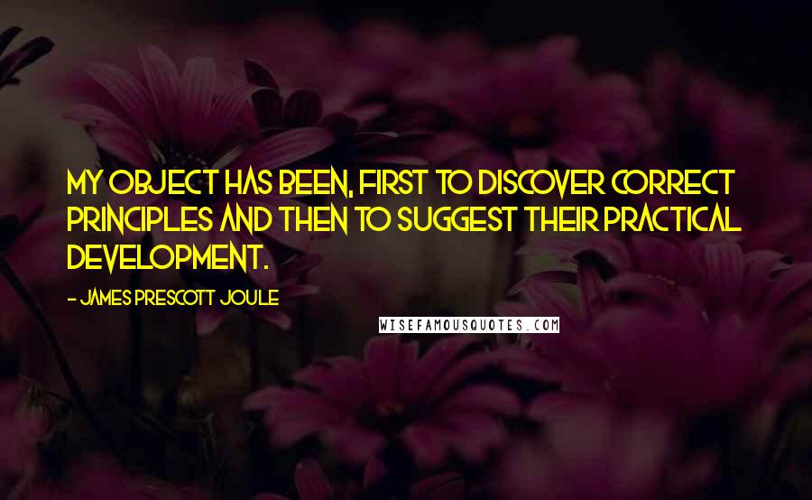 James Prescott Joule Quotes: My object has been, first to discover correct principles and then to suggest their practical development.