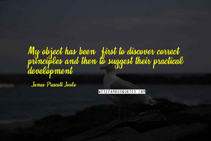 James Prescott Joule Quotes: My object has been, first to discover correct principles and then to suggest their practical development.