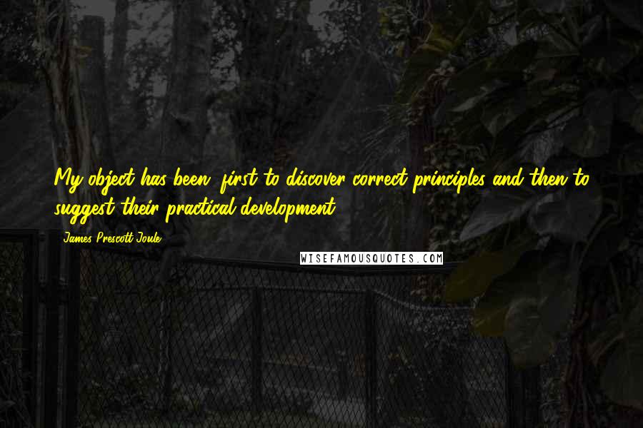 James Prescott Joule Quotes: My object has been, first to discover correct principles and then to suggest their practical development.