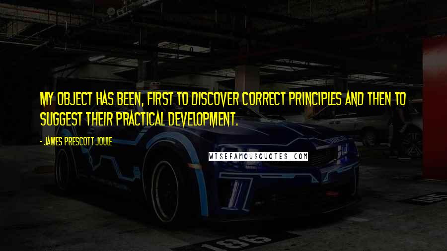 James Prescott Joule Quotes: My object has been, first to discover correct principles and then to suggest their practical development.