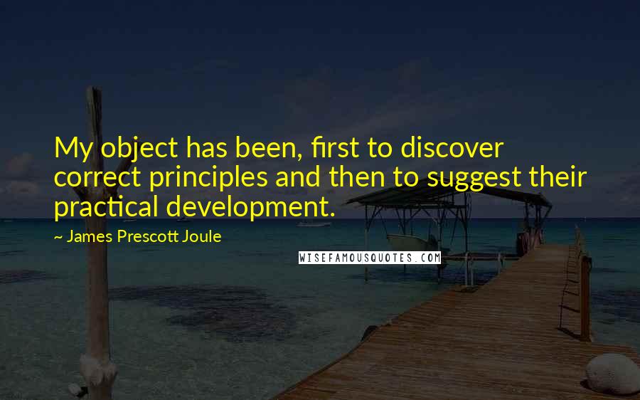 James Prescott Joule Quotes: My object has been, first to discover correct principles and then to suggest their practical development.