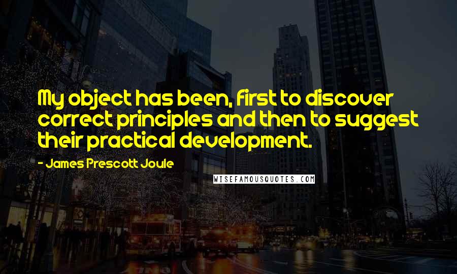 James Prescott Joule Quotes: My object has been, first to discover correct principles and then to suggest their practical development.