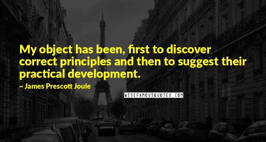 James Prescott Joule Quotes: My object has been, first to discover correct principles and then to suggest their practical development.