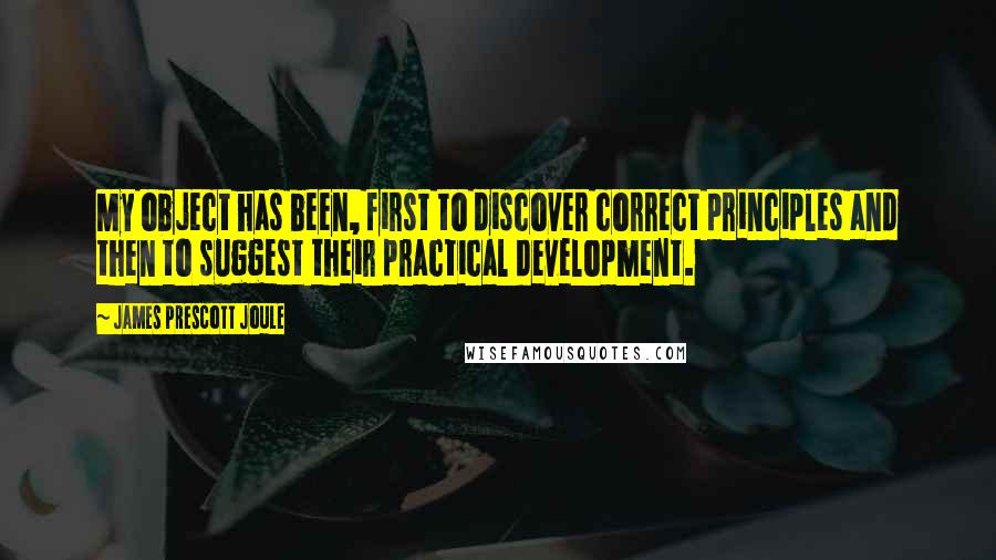 James Prescott Joule Quotes: My object has been, first to discover correct principles and then to suggest their practical development.