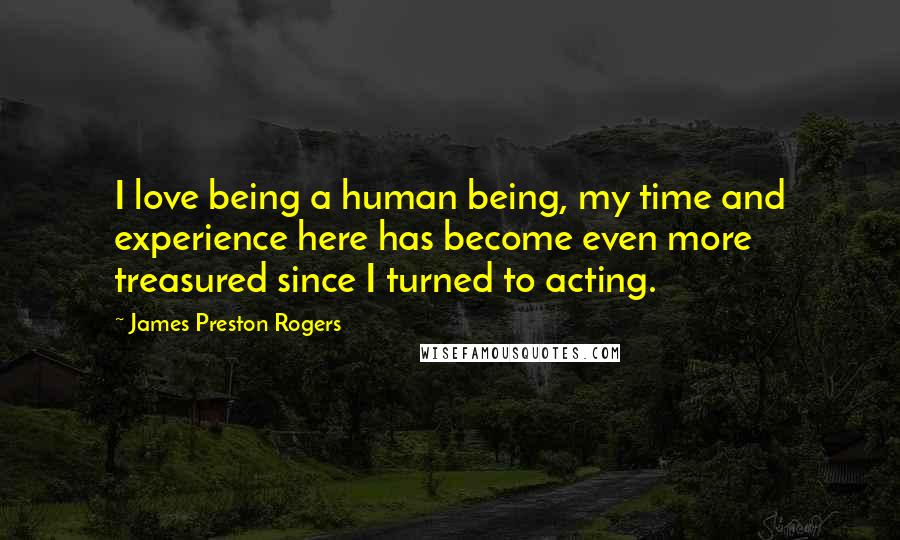 James Preston Rogers Quotes: I love being a human being, my time and experience here has become even more treasured since I turned to acting.