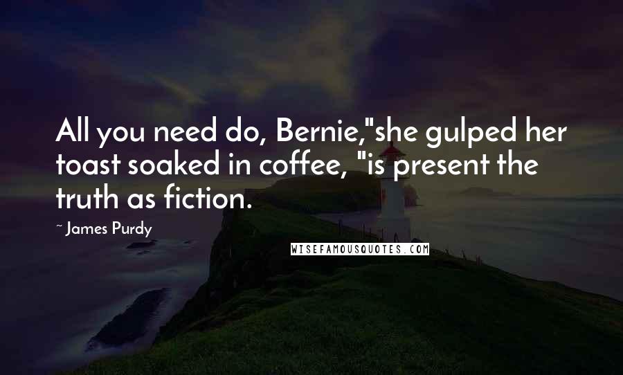 James Purdy Quotes: All you need do, Bernie,"she gulped her toast soaked in coffee, "is present the truth as fiction.