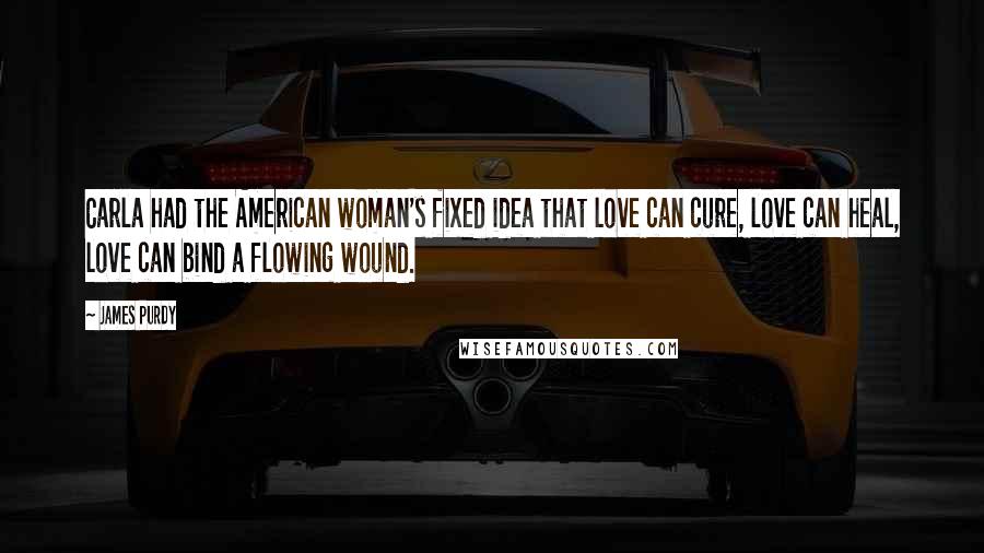 James Purdy Quotes: Carla had the American woman's fixed idea that love can cure, love can heal, love can bind a flowing wound.