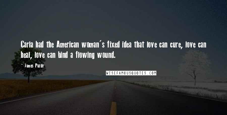 James Purdy Quotes: Carla had the American woman's fixed idea that love can cure, love can heal, love can bind a flowing wound.