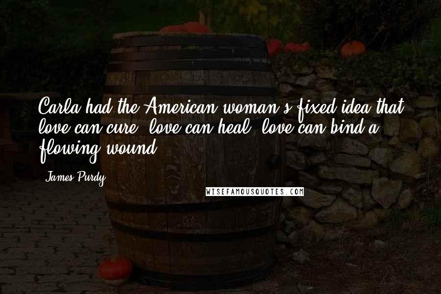 James Purdy Quotes: Carla had the American woman's fixed idea that love can cure, love can heal, love can bind a flowing wound.