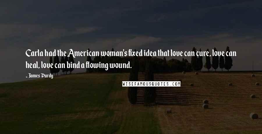 James Purdy Quotes: Carla had the American woman's fixed idea that love can cure, love can heal, love can bind a flowing wound.