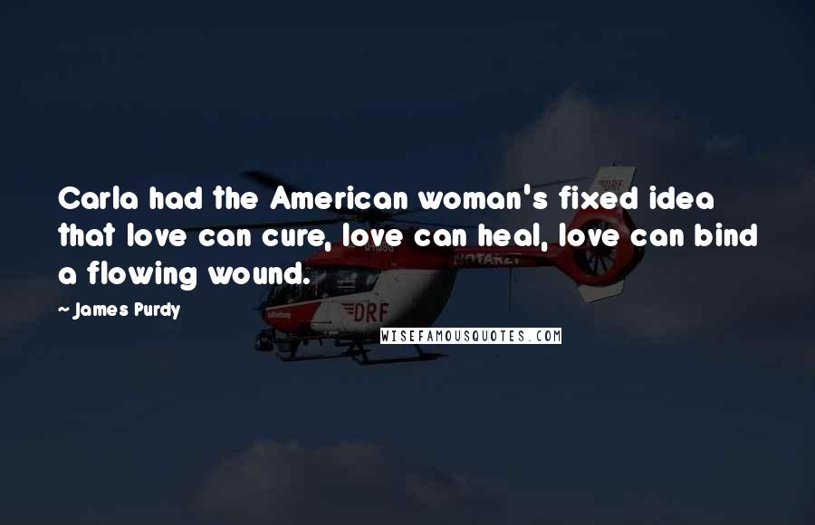 James Purdy Quotes: Carla had the American woman's fixed idea that love can cure, love can heal, love can bind a flowing wound.