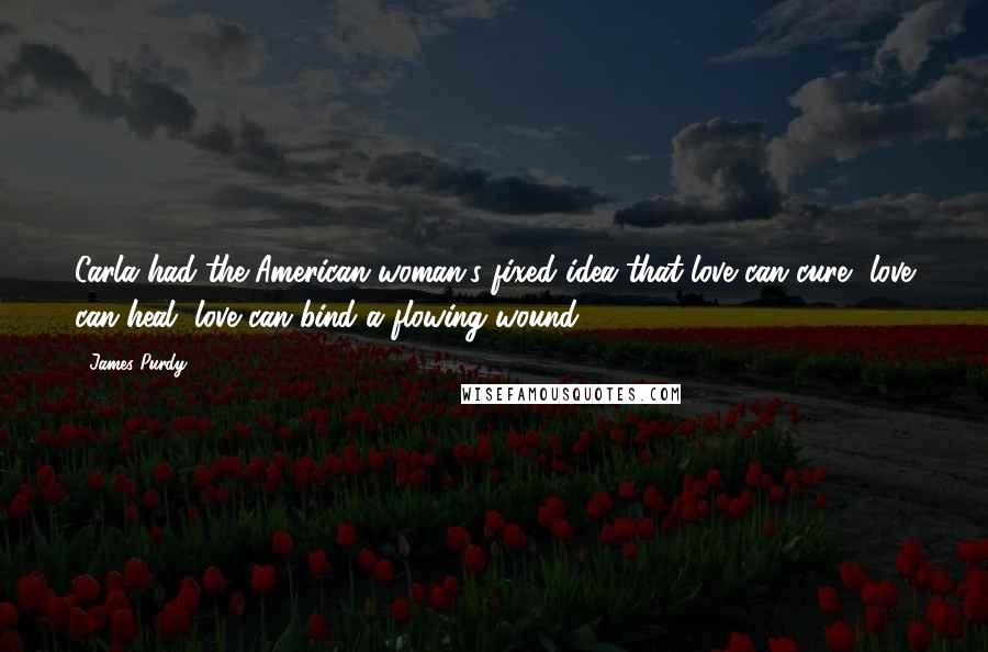 James Purdy Quotes: Carla had the American woman's fixed idea that love can cure, love can heal, love can bind a flowing wound.