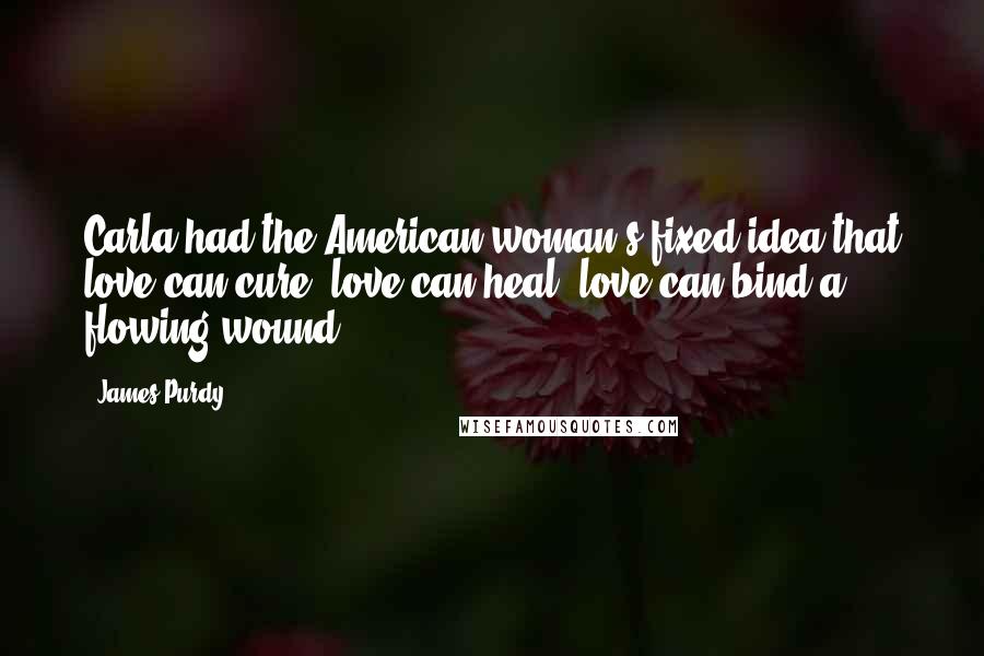 James Purdy Quotes: Carla had the American woman's fixed idea that love can cure, love can heal, love can bind a flowing wound.