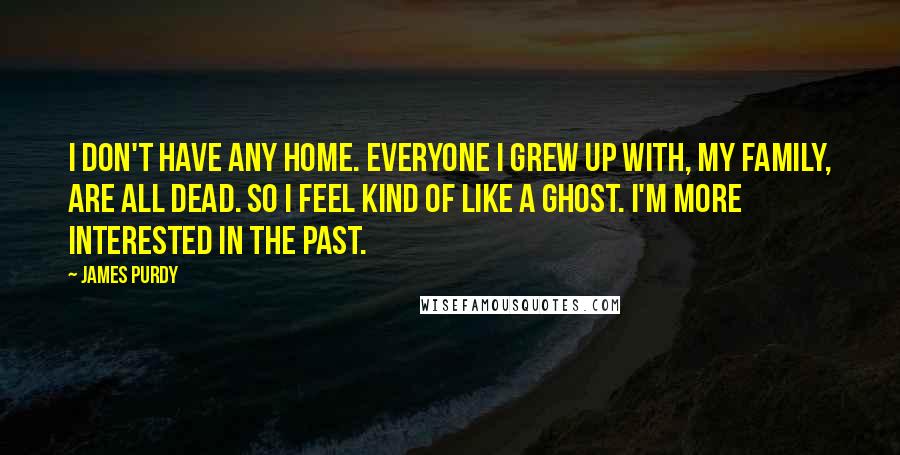 James Purdy Quotes: I don't have any home. Everyone I grew up with, my family, are all dead. So I feel kind of like a ghost. I'm more interested in the past.