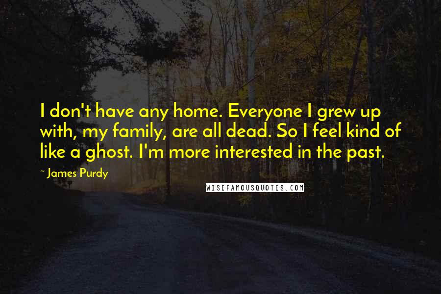 James Purdy Quotes: I don't have any home. Everyone I grew up with, my family, are all dead. So I feel kind of like a ghost. I'm more interested in the past.